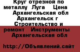 3 Круг отрезной по металлу “Луга“ › Цена ­ 20 - Архангельская обл., Архангельск г. Строительство и ремонт » Инструменты   . Архангельская обл.